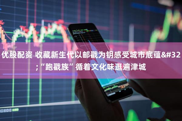 优股配资 收藏新生代以邮戳为钥感受城市底蕴 “跑戳族”循着文化味逛遍津城