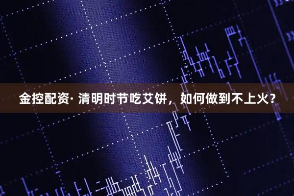 金控配资· 清明时节吃艾饼，如何做到不上火？