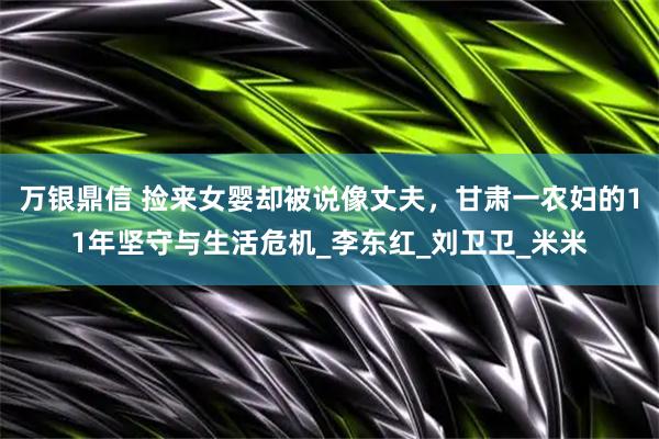 万银鼎信 捡来女婴却被说像丈夫，甘肃一农妇的11年坚守与生活危机_李东红_刘卫卫_米米
