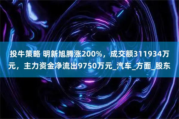 投牛策略 明新旭腾涨200%，成交额311934万元，主力资金净流出9750万元_汽车_方面_股东