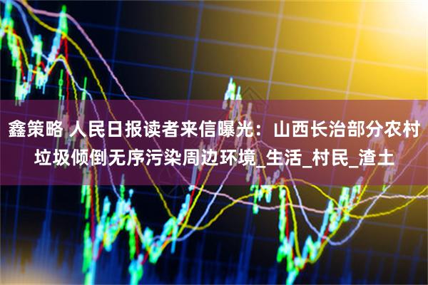 鑫策略 人民日报读者来信曝光：山西长治部分农村垃圾倾倒无序污染周边环境_生活_村民_渣土