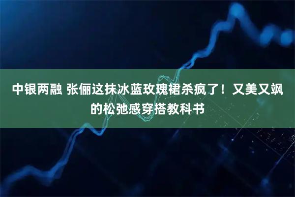 中银两融 张俪这抹冰蓝玫瑰裙杀疯了！又美又飒的松弛感穿搭教科书