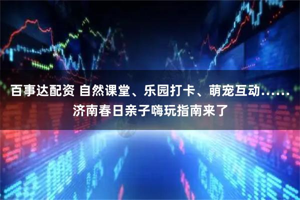 百事达配资 自然课堂、乐园打卡、萌宠互动……济南春日亲子嗨玩指南来了