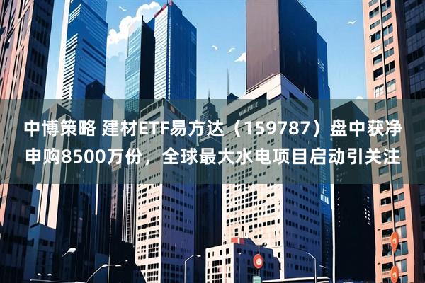 中博策略 建材ETF易方达（159787）盘中获净申购8500万份，全球最大水电项目启动引关注