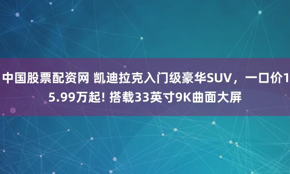 中国股票配资网 凯迪拉克入门级豪华SUV,一口价15.99万起! 搭载33英寸9K曲面大屏