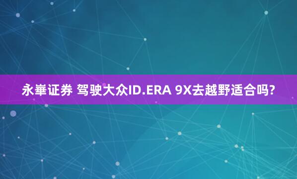 永崋证券 驾驶大众ID.ERA 9X去越野适合吗?
