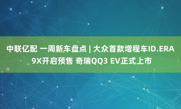 中联亿配 一周新车盘点 | 大众首款增程车ID.ERA 9X开启预售 奇瑞QQ3 EV正式上市