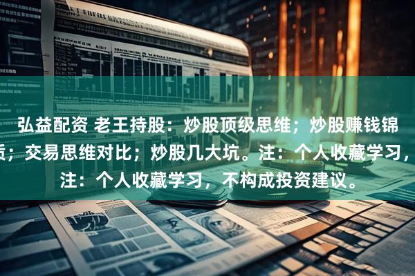 弘益配资 老王持股：炒股顶级思维；炒股赚钱锦囊；炒股赚钱本质；交易思维对比；炒股几大坑。注：个人收藏学习，不构成投资建议。