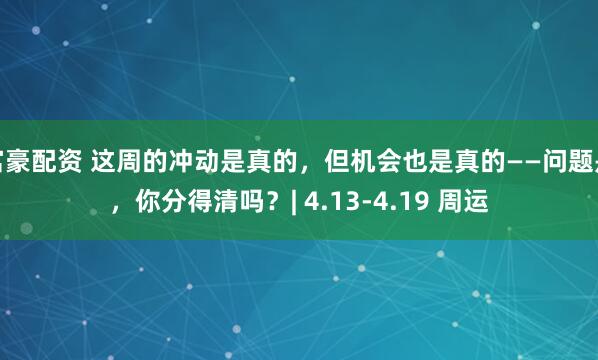 富豪配资 这周的冲动是真的,但机会也是真的——问题是,你分得清吗?| 4.13-4.19 周运