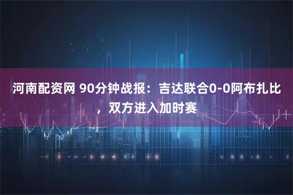 河南配资网 90分钟战报：吉达联合0-0阿布扎比，双方进入加时赛